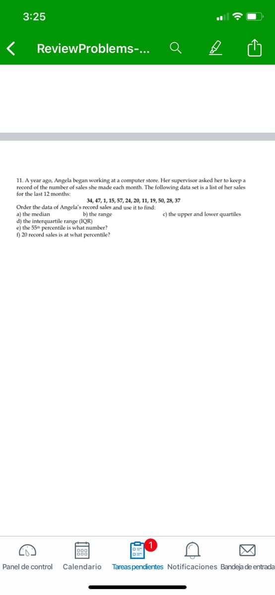 3:25
ReviewProblems-...
11. A year ago, Angela began working at a computer store. Her supervisor asked her to keep a
record of the number of sales she made each month. The following data set is a list of her sales
for the last 12 months:
34, 47, 1, 15, 57, 24, 20, 11, 19, 50, 28, 37
Order the data of Angela's record sales and use it to find:
a) the median
d) the interquartile range (IQR)
e) the 55h percentile is what number?
f) 20 record sales is at what percentile?
b) the range
c) the upper and lower quartiles
Panel de control
Calendario
Tareas pendientes Notificaciones Bandeja de entrada

