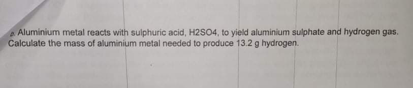 Aluminium metal reacts with sulphuric acid, H2SO4, to yield aluminium sulphate and hydrogen gas.
Calculate the mass of aluminium metal needed to produce 13.2 g hydrogen.
D.
