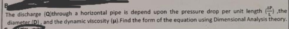 The discharge (Q)through a horizontal pipe is depend upon the pressure drop per unit length the
diameter (D), and the dynamic viscosity (μ).Find the form of the equation using Dimensional Analysis theory.