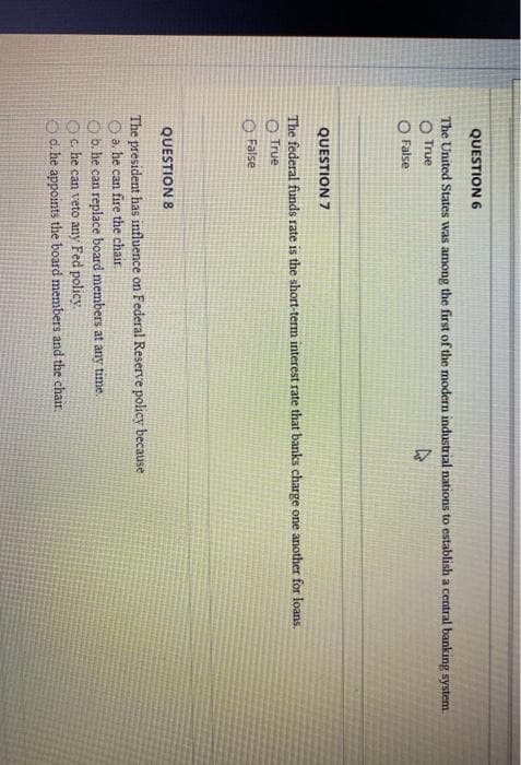 QUESTION 6
The United States was among the first of the modern industrial nations to establish a central banking system.
O True
O False
QUESTION 7
The federal funds rate is the short-term interest rate that banks charge one another for loans.
True
False
QUESTION 8
The president has influence on Federal Reserve policy because
Oa. he can fire the chair.
Ob. he can replace board members at any time.
Oc. he can veto any Fed policy
Od. he appoints the board members and the chair.