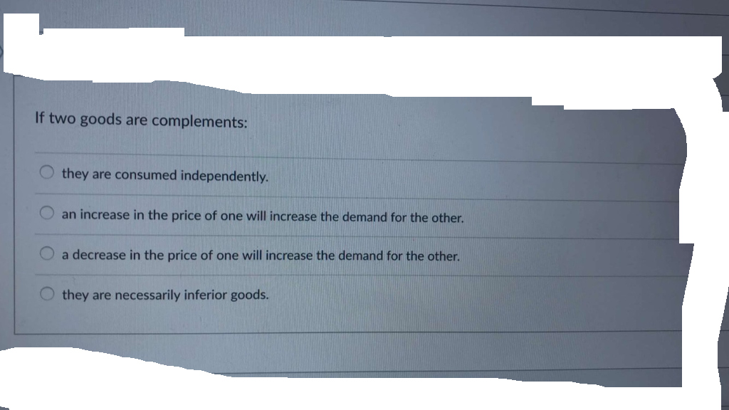 If two goods are complements:
O
they are consumed independently.
an increase in the price of one will increase the demand for the other.
a decrease in the price of one will increase the demand for the other.
they are necessarily inferior goods.