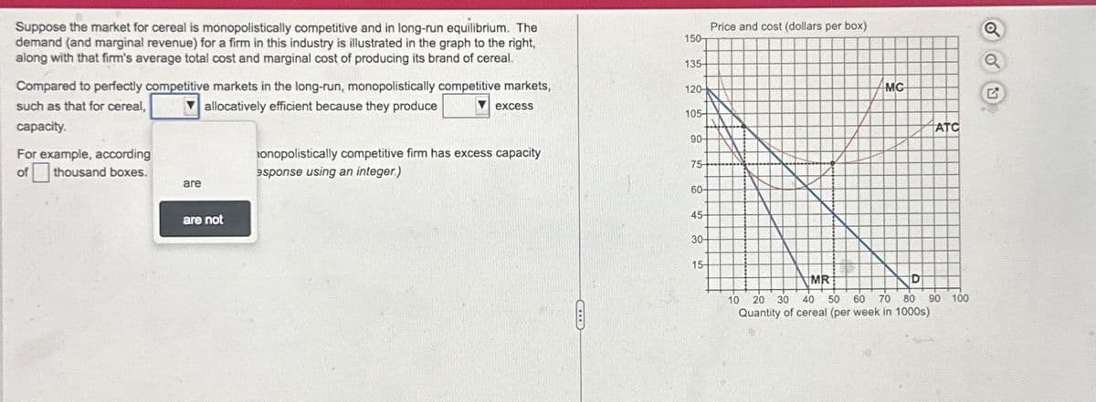 Suppose the market for cereal is monopolistically competitive and in long-run equilibrium. The
demand (and marginal revenue) for a firm in this industry is illustrated in the graph to the right,
along with that firm's average total cost and marginal cost of producing its brand of cereal.
Compared to perfectly competitive markets in the long-run, monopolistically competitive markets,
such as that for cereal,
allocatively efficient because they produce
excess
capacity.
For example, according
of thousand boxes.
are
are not
onopolistically competitive firm has excess capacity
esponse using an integer.)
150
135-
120-
105-
90-
75-
60-
45-
30-
15-
Price and cost (dollars per box)
MC
ATC
MR
D
10 20 30 40 50 60 70 80 90 100
Quantity of cereal (per week in 1000s)
Q
Q