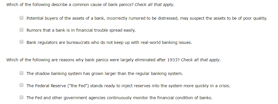 Which of the following describe a common cause of bank panics? Check all that apply.
Potential buyers of the assets of a bank, incorrectly rumored to be distressed, may suspect the assets to be of poor quality.
Rumors that a bank is in financial trouble spread easily.
Bank regulators are bureaucrats who do not keep up with real-world banking issues.
Which of the following are reasons why bank panics were largely eliminated after 1933? Check all that apply.
The shadow banking system has grown larger than the regular banking system.
The Federal Reserve ("the Fed") stands ready to inject reserves into the system more quickly in a crisis.
The Fed and other government agencies continuously monitor the financial condition of banks.