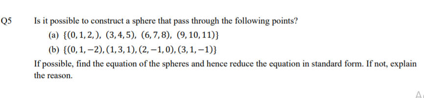 Q5
Is it possible to construct a sphere that pass through the following points?
(a) {(0,1, 2, ), (3, 4, 5), (6,7,8), (9, 10, 11)}
(b) {(0,1, –2), (1,3, 1), (2, –1, 0), (3, 1, – 1)}
If possible, find the equation of the spheres and hence reduce the equation in standard form. If not, explain
the reason.
