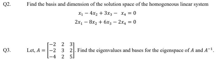 Q2.
Find the basis and dimension of the solution space of the homogeneous linear system
X1 – 4x2 + 3x3 – X4 = 0
2х, — 8х, + 6х; — 2х, —D 0
-2 2 3]
Q3.
Let, A =|-2 3 2. Find the eigenvalues and bases for the eigenspace of A and A-1.
[-4 2 5
