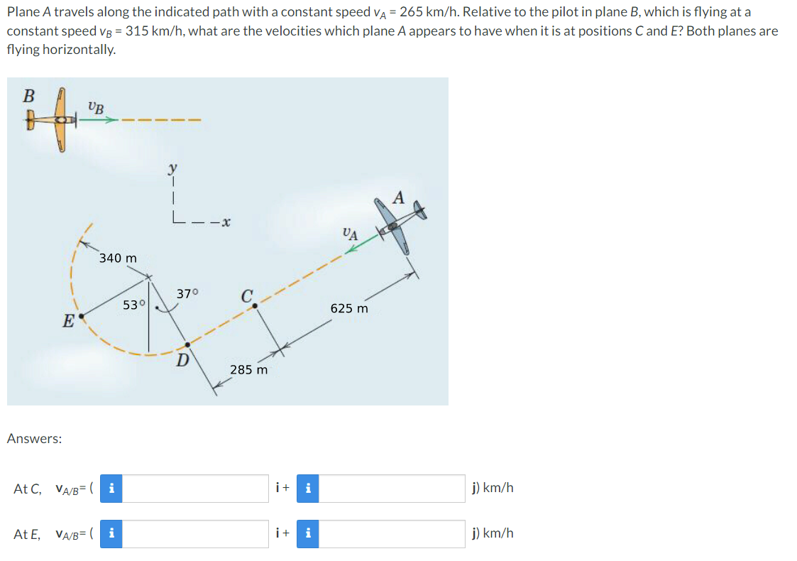 Plane A travels along the indicated path with a constant speed va = 265 km/h. Relative to the pilot in plane B, which is flying at a
constant speed Vg = 315 km/h, what are the velocities which plane A appears to have when it is at positions C and E? Both planes are
flying horizontally.
B
UB
-x-
VA
340 m
370
530
625 m
E
285 m
Answers:
At C, VA/B= ( i
i+
i
j) km/h
At E, VA/B= ( i
i+
i
j) km/h
