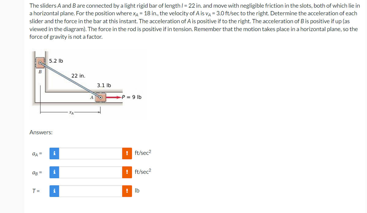 The sliders A and B are connected by a light rigid bar of length /= 22 in. and move with negligible friction in the slots, both of which lie in
a horizontal plane. For the position where xA = 18 in., the velocity of A is va = 3.O ft/sec to the right. Determine the acceleration of each
slider and the force in the bar at this instant. The acceleration of A is positive if to the right. The acceleration of B is positive if up (as
viewed in the diagram). The force in the rod is positive if in tension. Remember that the motion takes place in a horizontal plane, so the
force of gravity is not a factor.
5.2 lb
B
22 in.
3.1 lb
-P = 9 lb
Answers:
aA =
i
ft/sec2
AR =
i
! ft/sec2
T =
i
! Ib
