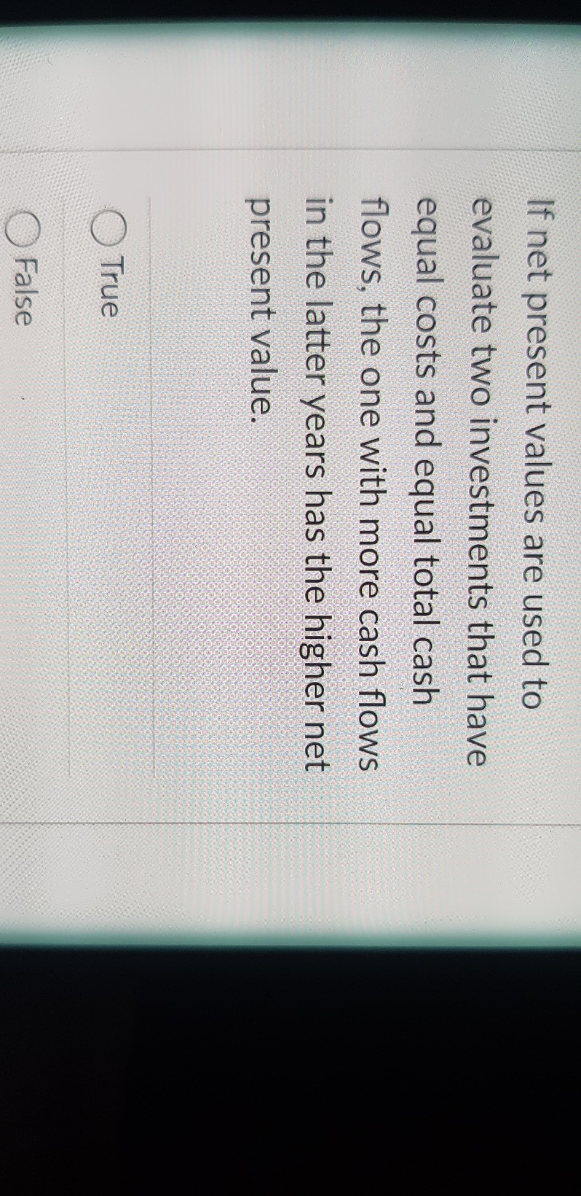 If net present values are used to
evaluate two investments that have
equal costs and equal total cash
flows, the one with more cash flows
in the latter years has the higher net
present value.
OTrue
O False
