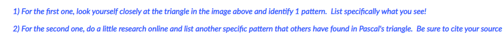 1) For the first one, look yourself closely at the triangle in the image above and identify 1 pattern. List specifically what you see!
2) For the second one, do a little research online and list another specific pattern that others have found in Pascal's triangle. Be sure to cite your source
