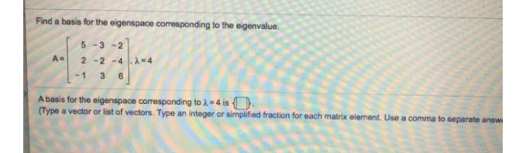 Find a basis for the eigenspace corresponding to the eigenvalue.
5-3-2
2 -2 -4 2-4
-1
A basis for the eigenspace corresponding to 2 4 is
(Type a vector or list of vectors. Type an integer or simplified fraction for each matrix element. Use a comma to separate answ
