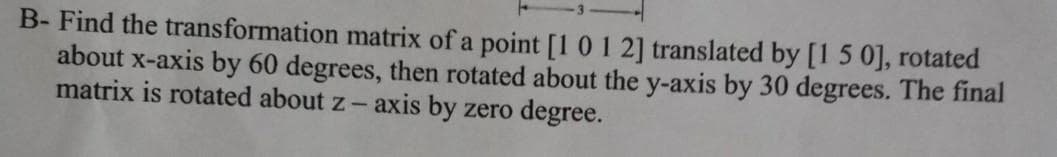 B- Find the transformation matrix of a point [101 2] translated by [1 5 0], rotated
about x-axis by 60 degrees, then rotated about the y-axis by 30 degrees. The final
matrix is rotated about z- axis by zero degree.
