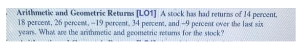 Arithmetic and Geometric Returns [LO1] A stock has had returns of 14 percent,
18 percent, 26 percent. -19 percent, 34 percent, and -9 percent over the last six
years. What are the arithmetic and geometric retums for the stock?