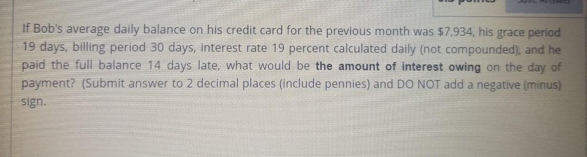 If Bob's average daily balance on his credit card for the previous month was $7,934, his grace period
19 days, billing period 30 days, interest rate 19 percent calculated daily (not compounded), and he
paid the full balance 14 days late, what would be the amount of interest owing on the day of
payment? (Submit answer to 2 decimal places (include pennies) and DO NOT add a negative (minus)
sign.