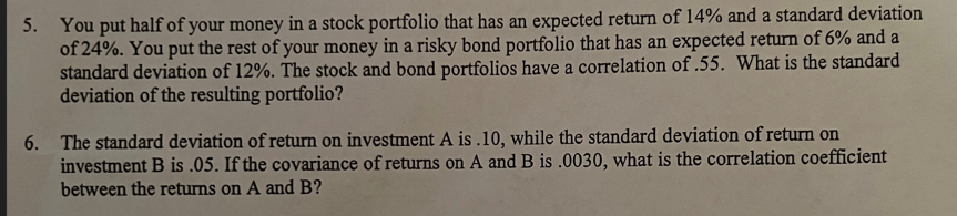 5. You put half of your money in a stock portfolio that has an expected return of 14% and a standard deviation
of 24%. You put the rest of your money in a risky bond portfolio that has an expected return of 6% and a
standard deviation of 12%. The stock and bond portfolios have a correlation of .55. What is the standard
deviation of the resulting portfolio?
6. The standard deviation of return on investment A is.10, while the standard deviation of return on
investment B is .05. If the covariance of returns on A and B is .0030, what is the correlation coefficient
between the returns on A and B?