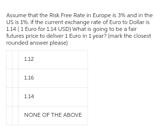 Assume that the Risk Free Rate in Europe is 3% and in the
US is 1%. if the current exchange rate of Euro to Dollar is
1.14 ( 1 Euro for 1.14 USD) What is going to be a fair
futures price to deliver 1 Euro in 1 year? (mark the closest
rounded answer please)
1.12
1.16
1.14
NONE OF THE ABOVE