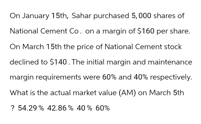 On January 15th, Sahar purchased 5,000 shares of
National Cement Co. on a margin of $160 per share.
On March 15th the price of National Cement stock
declined to $140. The initial margin and maintenance
margin requirements were 60% and 40% respectively.
What is the actual market value (AM) on March 5th
? 54.29% 42.86 % 40% 60%