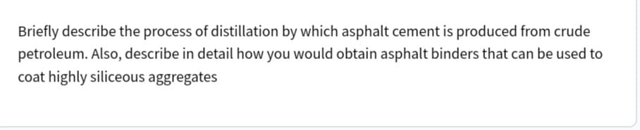 Briefly describe the process of distillation by which asphalt cement is produced from crude
petroleum. Also, describe in detail how you would obtain asphalt binders that can be used to
coat highly siliceous aggregates