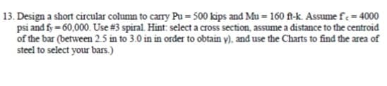 13. Design a short circular column to carry Pu= 500 kips and Mu=160 ft-k. Assume fe= 4000
psi and fy=60,000. Use # 3 spiral. Hint: select a cross section, assume a distance to the centroid
of the bar (between 2.5 in to 3.0 in in order to obtain y), and use the Charts to find the area of
steel to select your bars.)