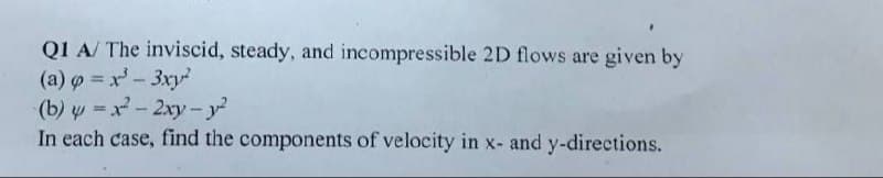 Q1 A/ The inviscid, steady, and incompressible 2D flows are given by
(a) o x'-3xy
(b) y = x- 2xy-y?
In each case, find the components of velocity in x- and y-directions.

