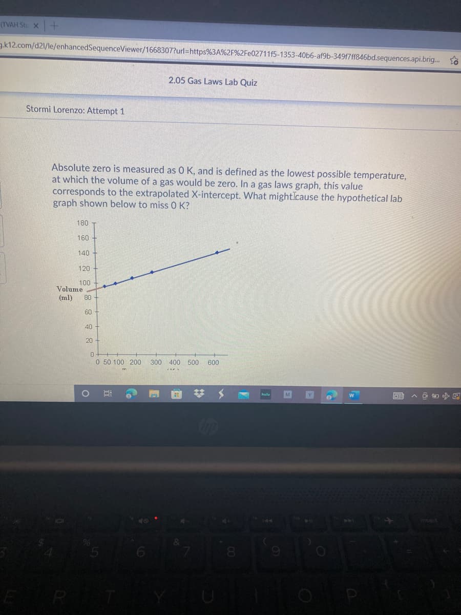 (TVAH Stu X
g.k12.com/d21/le/enhancedSequenceViewer/1668307?url=https%3A%2F%2Fe02711f5-1353-40b6-af9b-349f7ff846bd.sequences.api.brig.. to
2.05 Gas Laws Lab Quiz
Stormi Lorenzo: Attempt 1
Absolute zero is measured as 0 K, and is defined as the lowest possible temperature,
at which the volume of a gas would be zero. In a gas laws graph, this value
corresponds to the extrapolated X-intercept. What mightIcause the hypothetical lab
graph shown below to miss 0 K?
180
160
140
120
100
Volume
(ml)
80
60
40
20
0 50 100 200
300 400 500
600
%23
へ回日中国
DE
144
8.
ER

