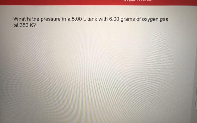 What is the pressure in a 5.00 L tank with 6.00 grams of oxygen gas
at 350 K?
