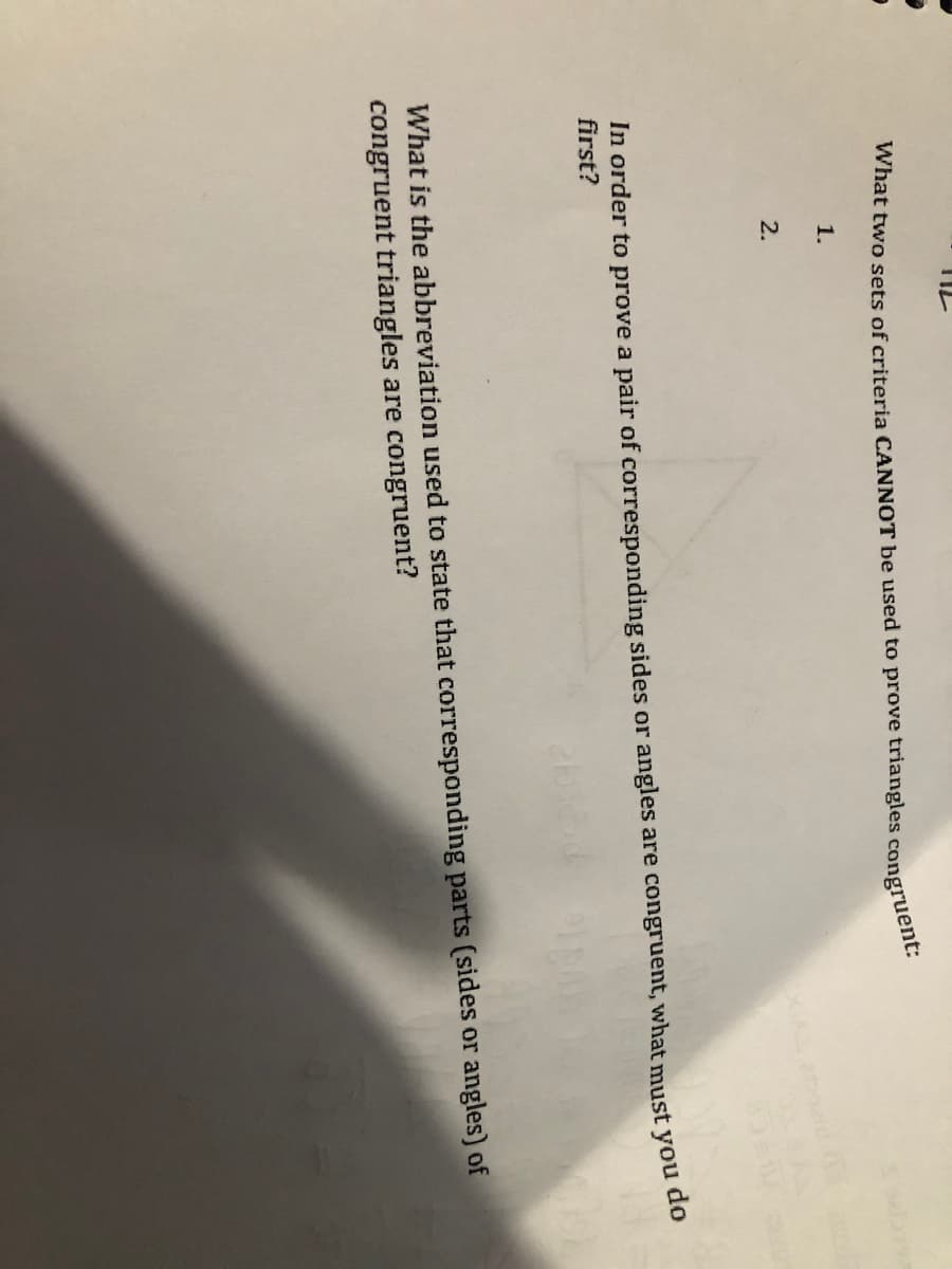 What two sets of criteria CANNOT be used to prove triangles congruent.
1.
2.
In order to prove a pair of corresponding sides or angles are congruent, what must you do
first?
What is the abbreviation used to state that corresponding parts (sides or angles) of
congruent triangles are congruent?
