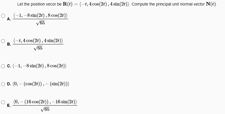 A.
B.
Let the position vecor be R(t) = (-t, 4 cos(2t), 4 sin(2t)). Compute the principal unit normal vector N(t).
(-1,-8 sin(2t), 8 cos(2t))
√65
(-t, 4 cos(2t), 4 sin(2t))
√65
O C. (-1,-8 sin(2t), 8 cos(2t))
D. (0,- (cos(2t)),- (sin(2t)))
E.
(0,- (16 cos(2t)),-16 sin(2t))
65