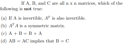 If A, B, and C are all n x n matrices, which of the
following is not true:
(a) If A is invertible, AT is also invertible.
(b) AT A is a symmetric matrix.
(c) A + B = B + A
(d) AB AC implies that B = C