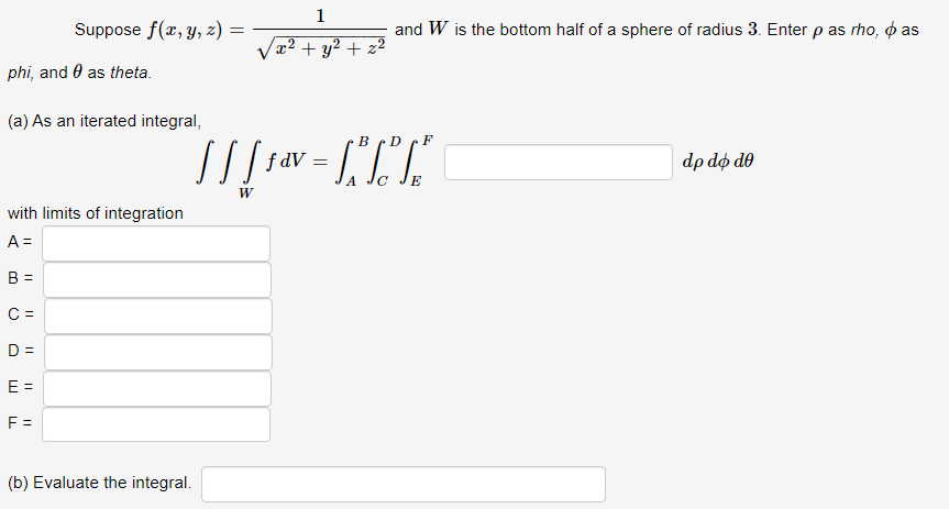 Suppose f(x, y, z)
phi, and as theta.
(a) As an iterated integral,
with limits of integration
A =
B =
C =
D =
E =
F =
=
(b) Evaluate the integral.
1
x² + y² + z²
and W is the bottom half of a sphere of radius 3. Enter p as rho, o as
BD
F
[ ] [ 5 av = ["³1" ["\
f
A
с
W
dp do do