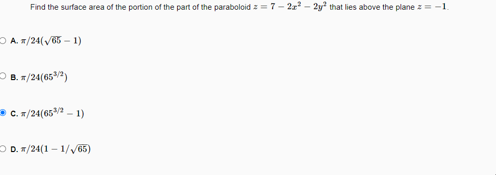 **Problem Statement:**
Find the surface area of the portion of the part of the paraboloid \( z = 7 - 2x^2 - 2y^2 \) that lies above the plane \( z = -1 \).

**Answer Choices:**

- A. \(\frac{\pi}{24}(\sqrt{65} - 1)\)

- B. \(\frac{\pi}{24}(65^{3/2})\)

- C. \(\frac{\pi}{24}(65^{3/2} - 1)\)

- D. \(\frac{\pi}{24}(1 - \frac{1}{\sqrt{65}})\) 

The correct answer is choice C.