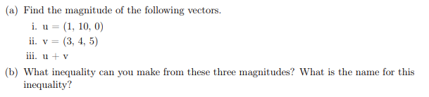 (a) Find the magnitude of the following vectors.
i. u= (1, 10, 0)
ii. v = (3, 4, 5)
iii. u + v
(b) What inequality can you make from these three magnitudes? What is the name for this
inequality?