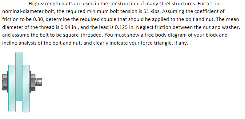 High-strength bolts are used in the construction of many steel structures. For a 1-in.-
nominal-diameter bolt, the required minimum bolt tension is 51 kips. Assuming the coefficient of
friction to be 0.30, determine the required couple that should be applied to the bolt and nut. The mean
diameter of the thread is 0.94 in., and the lead is 0.125 in. Neglect friction between the nut and washer,
and assume the bolt to be square-threaded. You must show a free body diagram of your block and
incline analysis of the bolt and nut, and clearly indicate your force triangle, if any.