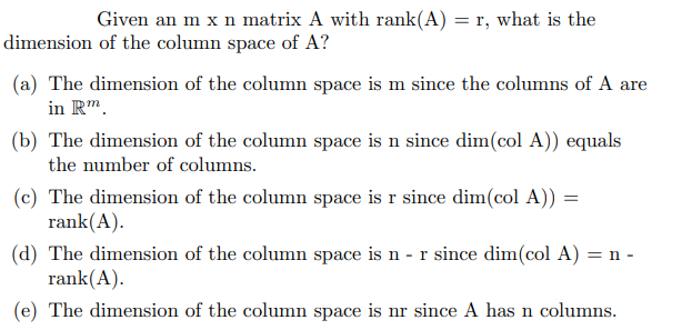 Given an m x n matrix A with rank(A) = r, what is the
dimension of the column space of A?
(a) The dimension of the column space is m since the columns of A are
in Rm.
(b) The dimension of the column space is n since dim(col A)) equals
the number of columns.
(c) The dimension of the column space is r since dim(col A)) =
rank(A).
(d) The dimension of the column space is n - r since dim(col A) = n -
rank(A).
(e) The dimension of the column space is nr since A has n columns.