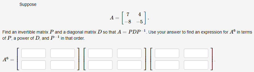 A6
Suppose
-
Find an invertible matrix P and a diagonal matrix D so that A
of P, a power of D, and P-¹ in that order.
-
7
A
4= [2 4]
-8
PDP-¹. Use your answer to find an expression for Aº in terms