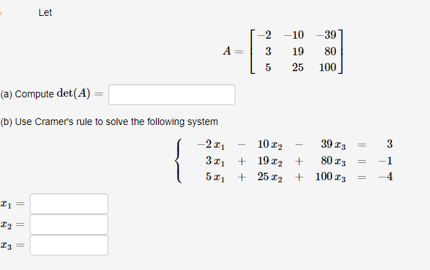 I1
12
I3 =
(a) Compute det (A) =
(b) Use Cramer's rule to solve the following system
-2x1
3x1
5x1
5
=
Let
=
A
-
-2
3
5
-10 -39
19 80
25
100
39 13
102
+
80 23
+ 19x₂
+ 25x₂ + 100x3
=
3