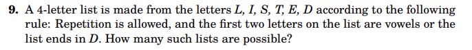 **Problem 9: Combinatorial List Construction**

Create a 4-letter list using the letters L, I, S, T, E, D with the following conditions:

- Repetition of letters is allowed.
- Either the first two letters are vowels, or the list ends with the letter D.

Determine the total number of such possible lists.

**Note:**
- The vowels available are I and E.

Explore and calculate the possible combinations that meet the criteria.