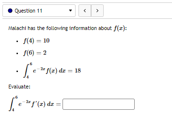 Question 11
Malachi has the following information about f(z):
• f(4) = 10
2
• ƒ(6) =
-2x
• [*e=² f(x) dx =
Evaluate:
[ ₁ e ²² f'(2) dz = [
<>
18