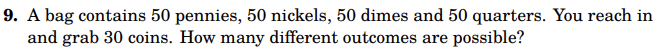 9. A bag contains 50 pennies, 50 nickels, 50 dimes and 50 quarters. You reach in
and grab 30 coins. How many different outcomes are possible?