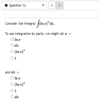 **Question 12**

Consider the integral \(\int ( \ln x )^n dx\).

To use integration by parts, we might let \( u = \)

- ○ \(\ln x\)
- ○ \( dx \)
- ○ \( (\ln x)^n \)
- ○ 1

and \( dv = \)

- ○ \(\ln x\)
- ○ \( (\ln x)^n \)
- ○ 1
- ○ \( dx \)