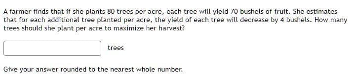 A farmer finds that if she plants 80 trees per acre, each tree will yield 70 bushels of fruit. She estimates
that for each additional tree planted per acre, the yield of each tree will decrease by 4 bushels. How many
trees should she plant per acre to maximize her harvest?
trees
Give your answer rounded to the nearest whole number.