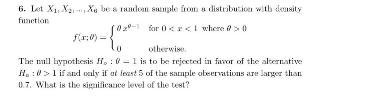 6. Let X₁, X2, ..., X6 be a random sample from a distribution with density
function
0-1
for 0<x< 1 where 0 > 0
f(x; 0) =
=
0
otherwise.
The null hypothesis Ho : 0 = 1 is to be rejected in favor of the alternative
Ha> 1 if and only if at least 5 of the sample observations are larger than
0.7. What is the significance level of the test?