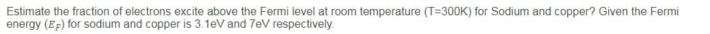 Estimate the fraction of electrons excite above the Fermi level at room temperature (T=300K) for Sodium and copper? Given the Fermi
energy (EF) for sodium and copper is 3.1eV and 7eV respectively.
