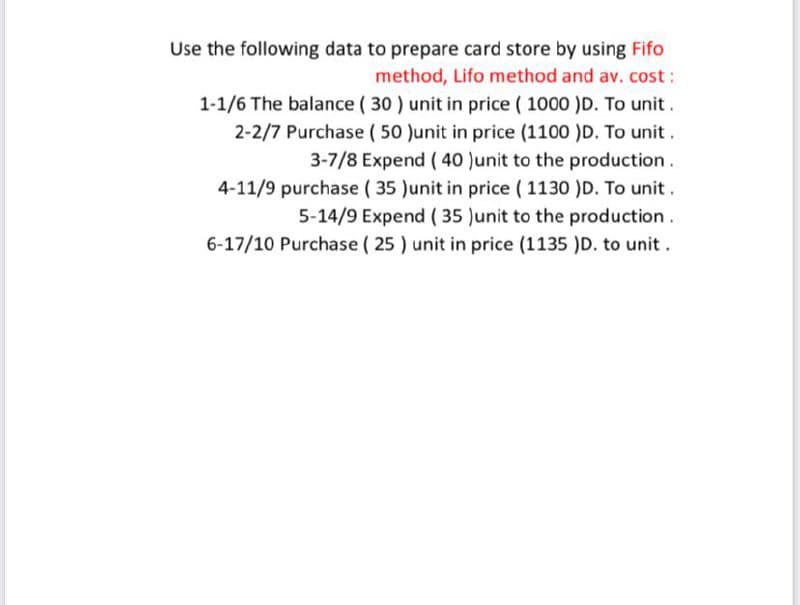 Use the following data to prepare card store by using Fifo
method, Lifo method and av. cost :
1-1/6 The balance ( 30 ) unit in price ( 1000 )D. To unit.
2-2/7 Purchase ( 50 Junit in price (1100 )D. To unit .
3-7/8 Expend ( 40 Junit to the production.
4-11/9 purchase ( 35 )unit in price ( 1130 )D. To unit .
5-14/9 Expend ( 35 )unit to the production .
6-17/10 Purchase ( 25 ) unit in price (1135 )D. to unit.
