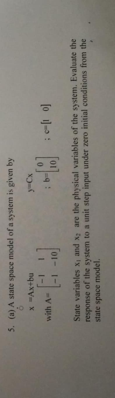 5. (a) A state space model of a system is given by
x =Ax+bu
y3Cx
with A=
[o ]=D:
10.
State variables X1 and x2 are the physical variables of the system. Evaluate the
response of the system to a unit step input under zero initial conditions from the
state space model.
