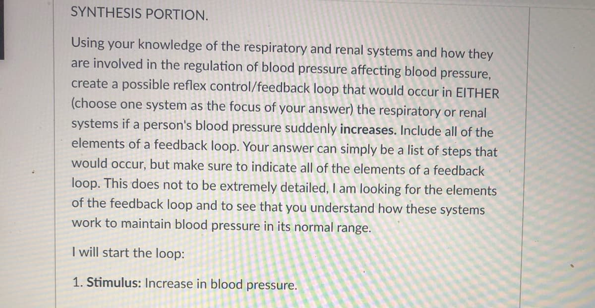 SYNTHESIS PORTION.
Using your knowledge of the respiratory and renal systems and how they
are involved in the regulation of blood pressure affecting blood pressure,
create a possible reflex control/feedback loop that would occur in EITHER
(choose one system as the focus of your answer) the respiratory or renal
systems if a person's blood pressure suddenly increases. Include all of the
elements of a feedback loop. Your answer can simply be a list of steps that
would occur, but make sure to indicate all of the elements of a feedback
loop. This does not to be extremely detailed, I am looking for the elements
of the feedback loop and to see that you understand how these systems
work to maintain blood pressure in its normal range.
I will start the loop:
1. Stimulus: Increase in blood pressure.
