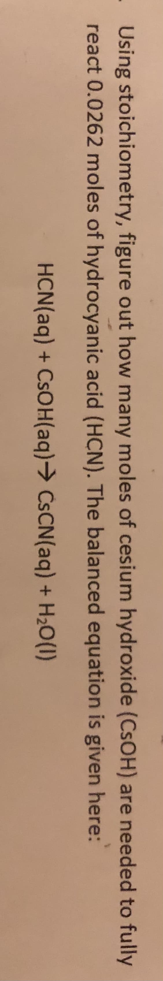 Using stoichiometry, figure out how many moles of cesium hydroxide (CSOH) are needed to fully
react 0.0262 moles of hydrocyanic acid (HCN). The balanced equation is given here:
HCN(aq) + CSOH(aq)→ CSCN(aq) + H2O(1)
