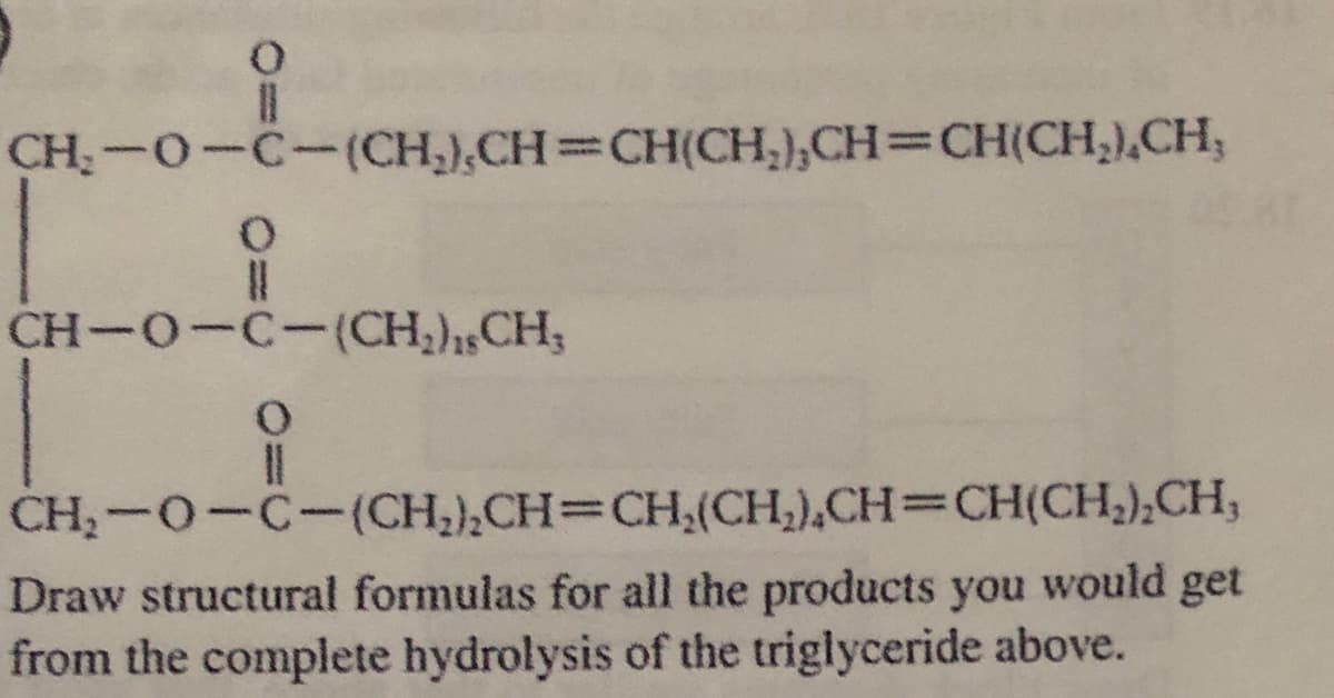 CH:-0-C-(CH,),CH CH(CH,),CH=CH(CH,),CH;
%3D
CH-O-C-(CH,),,CH;
CH;-0-C-(CH2),CH=CH,(CH;),CH=CH(CH;),CH;
Draw structural formulas for all the products you would get
from the complete hydrolysis of the triglyceride above.
