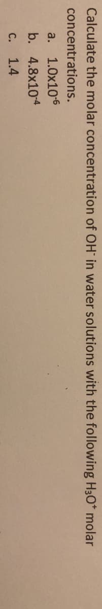 Calculate the molar concentration of OH in water solutions with the following H30* molar
concentrations.
a. 1.0x106
b. 4.8x10-4
C.
1.4
