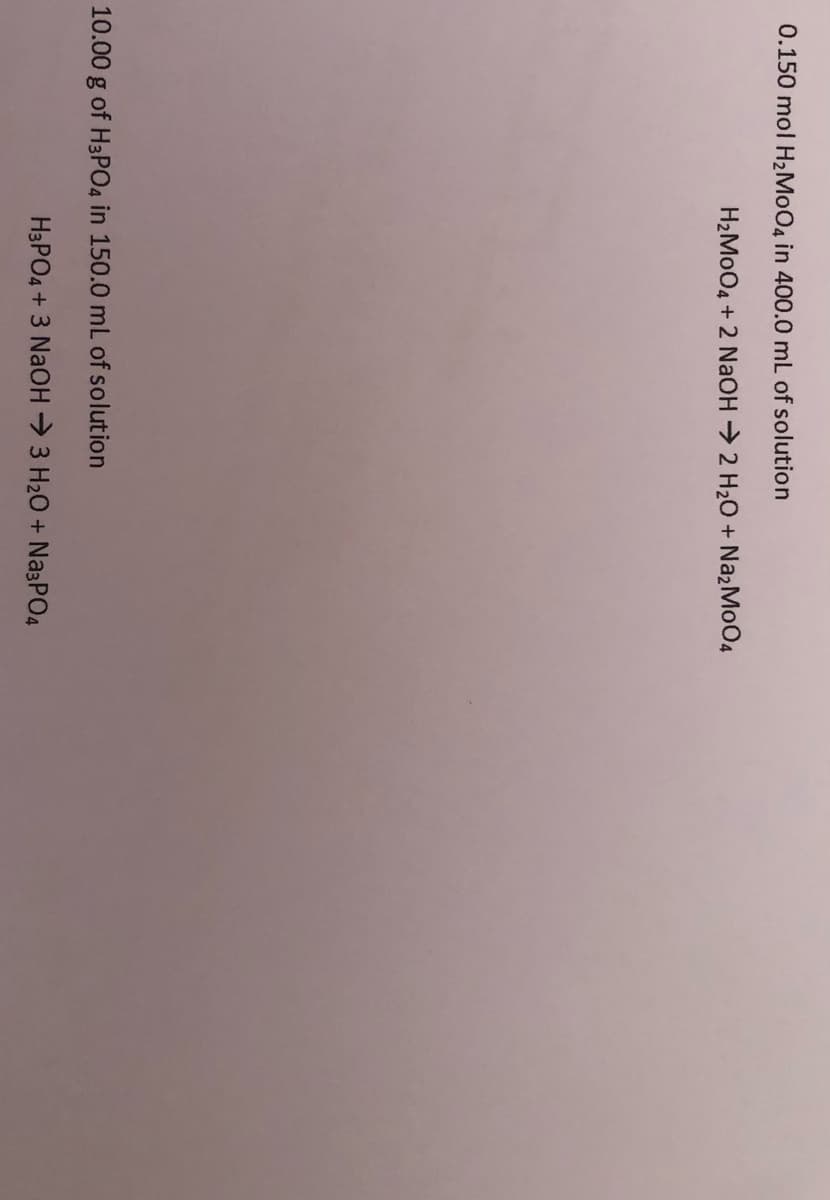 0.150 mol H2M004 in 400.0 mL of solution
H2MO04 + 2 NaOH 2 H20 + NazMo04
10.00 g of H3PO4 in 150.0 mL of solution
H3PO4 + 3 NaOH 3 H20 + Na3PO4
