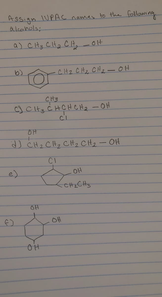 IUPAC names to the following
Assign
âlcohols;
a) CHz CIHa C 17,
olt
CH2 CHz CHz -0H
CH3
c) CHz Ċ HCHCHz - OH
ci
OH
J CH2 CHy CH, CHz- OH
CI
e)
OH
CHzCHz
OH
